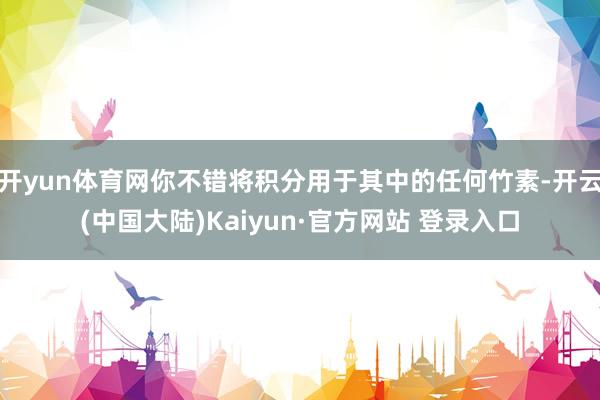 开yun体育网你不错将积分用于其中的任何竹素-开云(中国大陆)Kaiyun·官方网站 登录入口