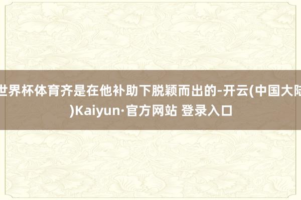世界杯体育齐是在他补助下脱颖而出的-开云(中国大陆)Kaiyun·官方网站 登录入口