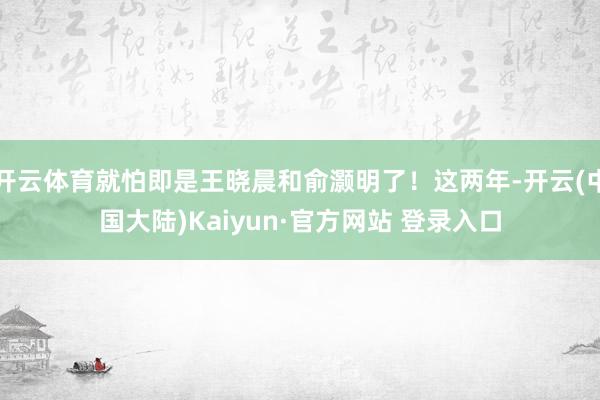 开云体育就怕即是王晓晨和俞灏明了！这两年-开云(中国大陆)Kaiyun·官方网站 登录入口
