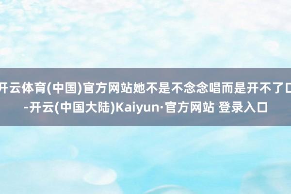 开云体育(中国)官方网站她不是不念念唱而是开不了口-开云(中国大陆)Kaiyun·官方网站 登录入口