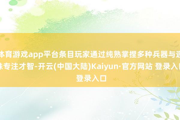 体育游戏app平台条目玩家通过纯熟掌捏多种兵器与迥殊专注才智-开云(中国大陆)Kaiyun·官方网站 登录入口