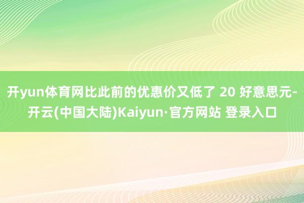 开yun体育网比此前的优惠价又低了 20 好意思元-开云(中国大陆)Kaiyun·官方网站 登录入口