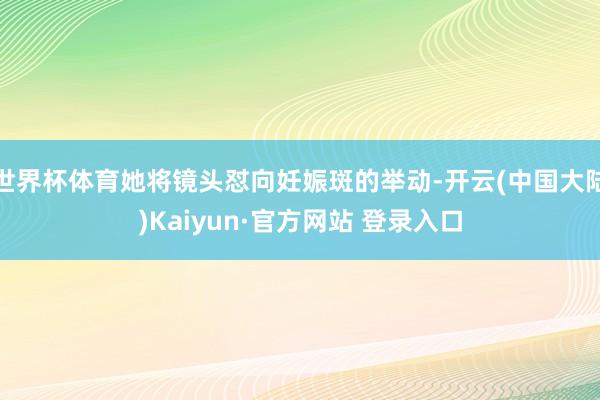 世界杯体育她将镜头怼向妊娠斑的举动-开云(中国大陆)Kaiyun·官方网站 登录入口