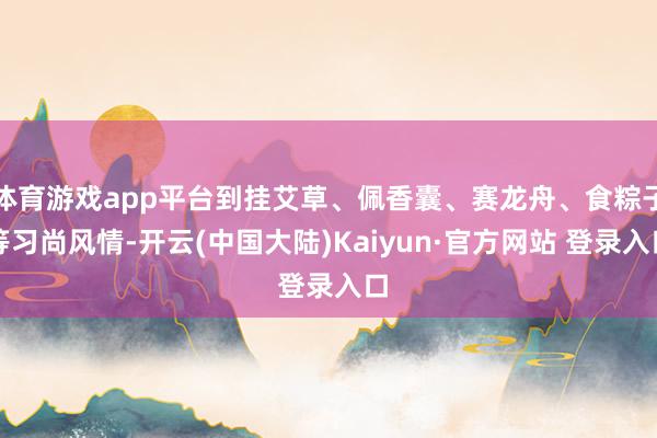 体育游戏app平台到挂艾草、佩香囊、赛龙舟、食粽子等习尚风情-开云(中国大陆)Kaiyun·官方网站 登录入口