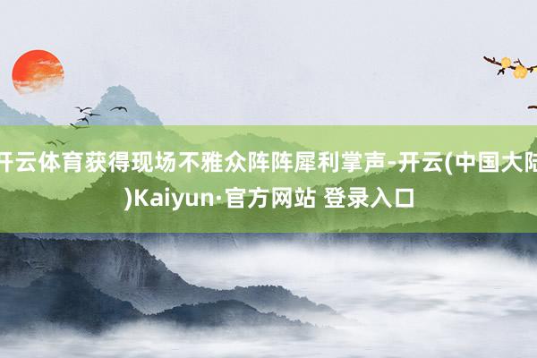 开云体育获得现场不雅众阵阵犀利掌声-开云(中国大陆)Kaiyun·官方网站 登录入口