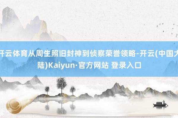 开云体育从周生照旧封神到侦察荣誉领略-开云(中国大陆)Kaiyun·官方网站 登录入口