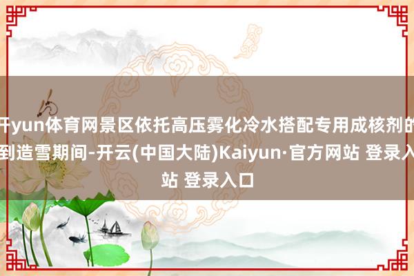 开yun体育网景区依托高压雾化冷水搭配专用成核剂的老到造雪期间-开云(中国大陆)Kaiyun·官方网站 登录入口