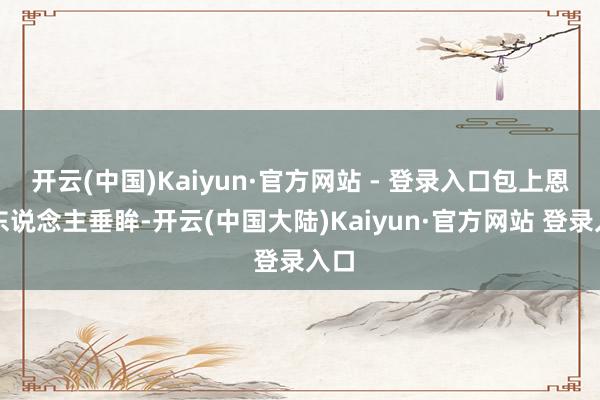 开云(中国)Kaiyun·官方网站 - 登录入口包上恩动东说念主垂眸-开云(中国大陆)Kaiyun·官方网站 登录入口
