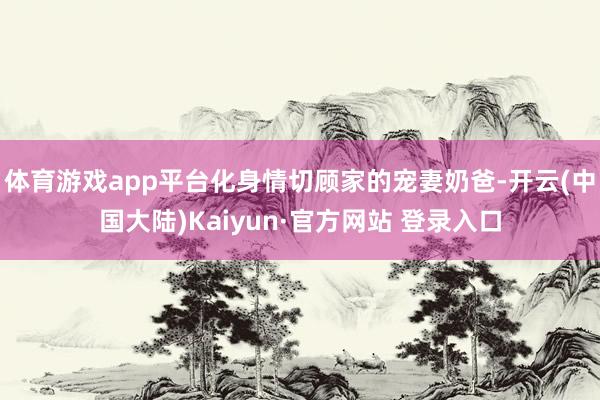 体育游戏app平台化身情切顾家的宠妻奶爸-开云(中国大陆)Kaiyun·官方网站 登录入口