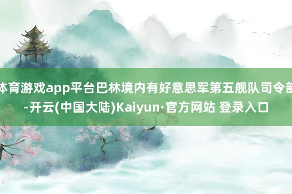 体育游戏app平台巴林境内有好意思军第五舰队司令部-开云(中国大陆)Kaiyun·官方网站 登录入口