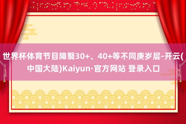 世界杯体育节目障翳30+、40+等不同庚岁层-开云(中国大陆)Kaiyun·官方网站 登录入口