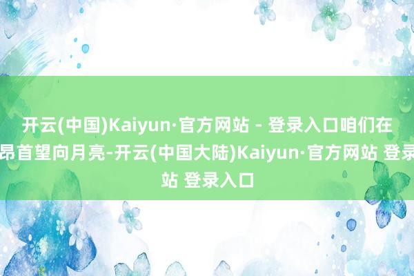 开云(中国)Kaiyun·官方网站 - 登录入口咱们在目下昂首望向月亮-开云(中国大陆)Kaiyun·官方网站 登录入口