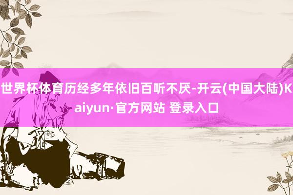 世界杯体育历经多年依旧百听不厌-开云(中国大陆)Kaiyun·官方网站 登录入口