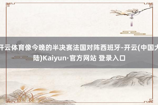 开云体育像今晚的半决赛法国对阵西班牙-开云(中国大陆)Kaiyun·官方网站 登录入口
