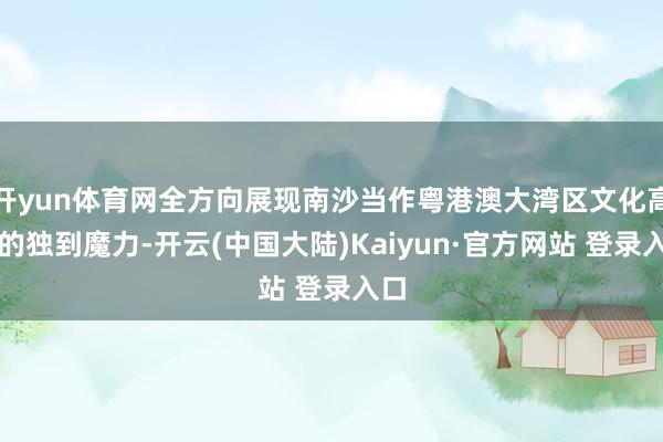 开yun体育网全方向展现南沙当作粤港澳大湾区文化高地的独到魔力-开云(中国大陆)Kaiyun·官方网站 登录入口