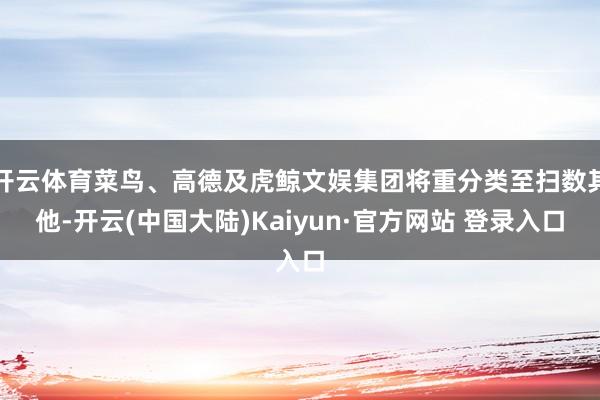 开云体育菜鸟、高德及虎鲸文娱集团将重分类至扫数其他-开云(中国大陆)Kaiyun·官方网站 登录入口