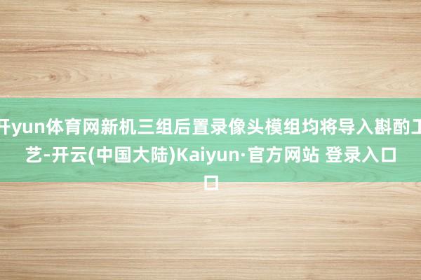 开yun体育网新机三组后置录像头模组均将导入斟酌工艺-开云(中国大陆)Kaiyun·官方网站 登录入口