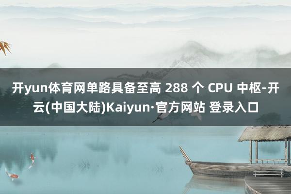 开yun体育网单路具备至高 288 个 CPU 中枢-开云(中国大陆)Kaiyun·官方网站 登录入口
