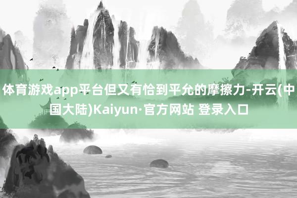 体育游戏app平台但又有恰到平允的摩擦力-开云(中国大陆)Kaiyun·官方网站 登录入口
