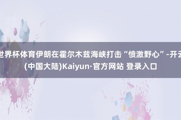 世界杯体育伊朗在霍尔木兹海峡打击“愤激野心”-开云(中国大陆)Kaiyun·官方网站 登录入口