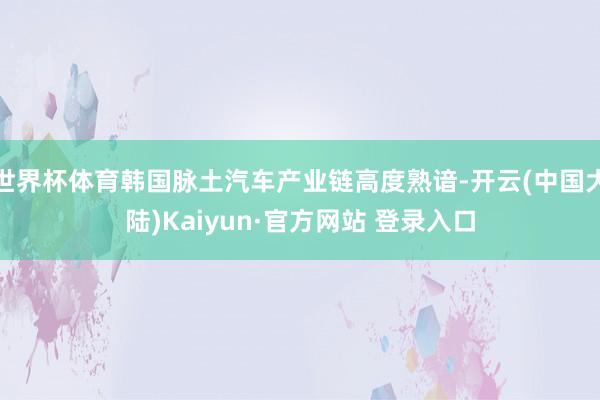 世界杯体育韩国脉土汽车产业链高度熟谙-开云(中国大陆)Kaiyun·官方网站 登录入口