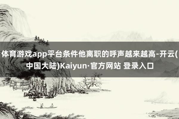 体育游戏app平台条件他离职的呼声越来越高-开云(中国大陆)Kaiyun·官方网站 登录入口