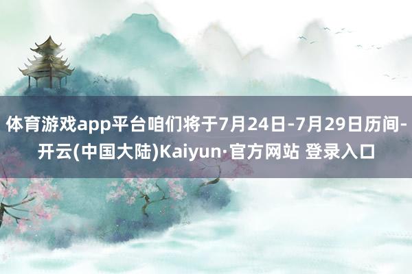 体育游戏app平台咱们将于7月24日-7月29日历间-开云(中国大陆)Kaiyun·官方网站 登录入口