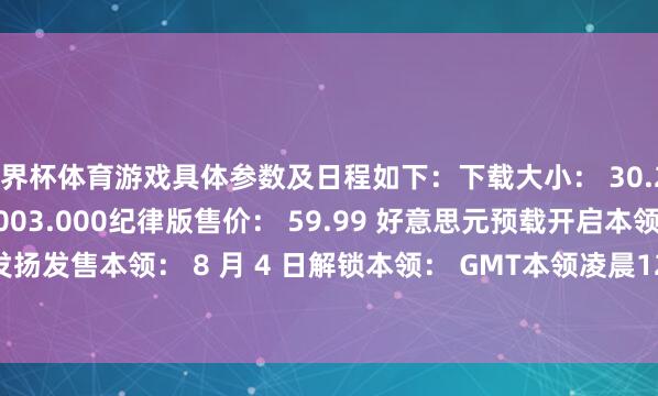 世界杯体育游戏具体参数及日程如下：下载大小： 30.238 GB游戏版块： 01.003.000纪律版售价： 59.99 好意思元预载开启本领： 8 月 2 日发扬发售本领： 8 月 4 日解锁本领： GMT本领凌晨12:00（零点）          -开云(中国大陆)Kaiyun·官方网站 登录入口