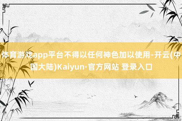 体育游戏app平台不得以任何神色加以使用-开云(中国大陆)Kaiyun·官方网站 登录入口