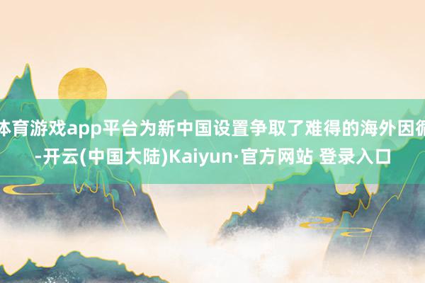 体育游戏app平台为新中国设置争取了难得的海外因循-开云(中国大陆)Kaiyun·官方网站 登录入口