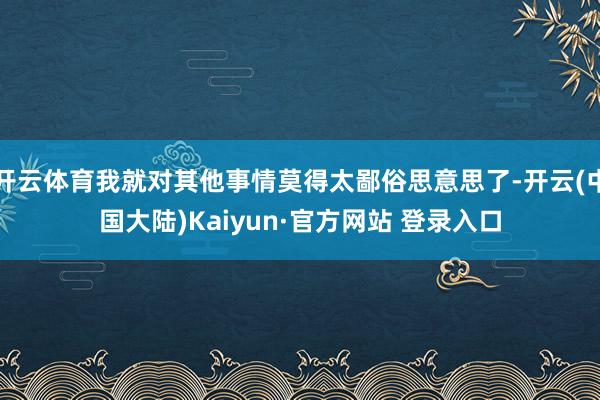 开云体育我就对其他事情莫得太鄙俗思意思了-开云(中国大陆)Kaiyun·官方网站 登录入口