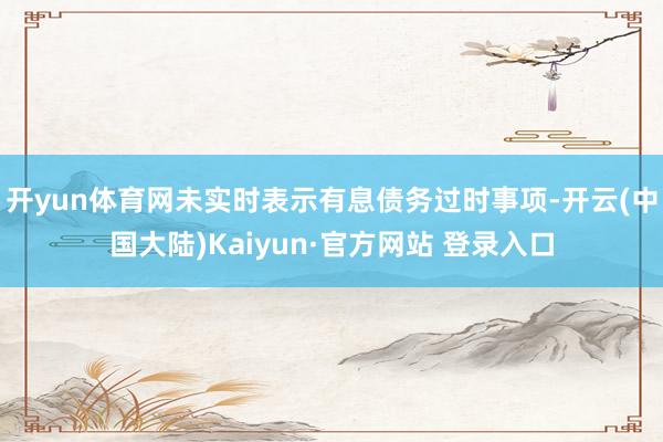 开yun体育网未实时表示有息债务过时事项-开云(中国大陆)Kaiyun·官方网站 登录入口