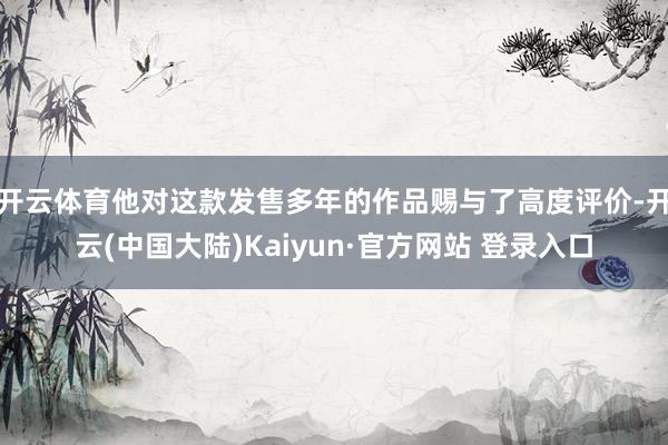 开云体育他对这款发售多年的作品赐与了高度评价-开云(中国大陆)Kaiyun·官方网站 登录入口