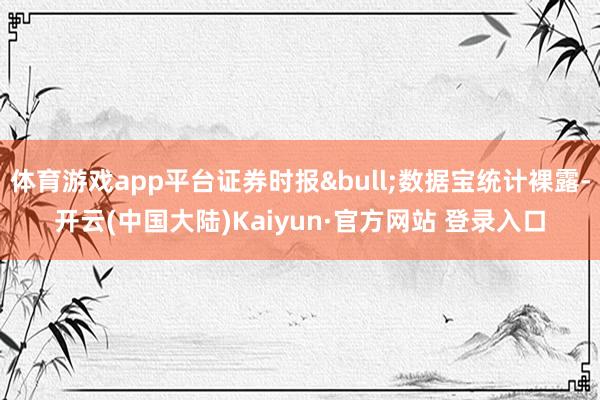 体育游戏app平台证券时报&bull;数据宝统计裸露-开云(中国大陆)Kaiyun·官方网站 登录入口