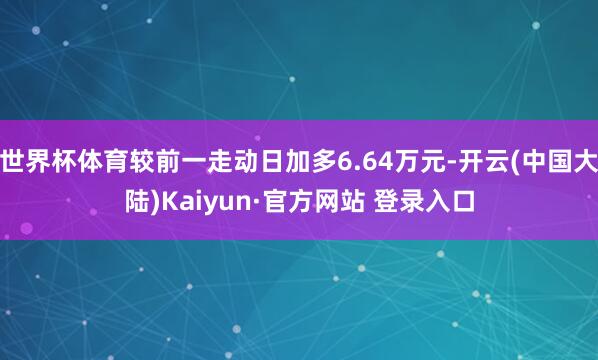 世界杯体育较前一走动日加多6.64万元-开云(中国大陆)Kaiyun·官方网站 登录入口
