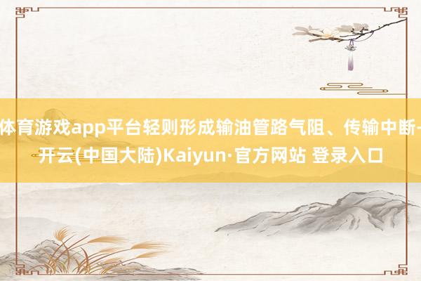 体育游戏app平台轻则形成输油管路气阻、传输中断-开云(中国大陆)Kaiyun·官方网站 登录入口