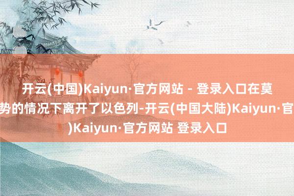 开云(中国)Kaiyun·官方网站 - 登录入口在莫得进一步法律形势的情况下离开了以色列-开云(中国大陆)Kaiyun·官方网站 登录入口