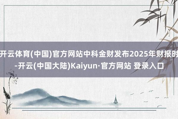 开云体育(中国)官方网站中科金财发布2025年财报时-开云(中国大陆)Kaiyun·官方网站 登录入口