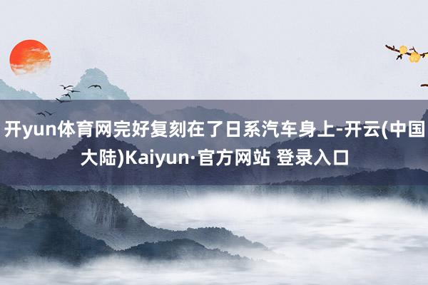 开yun体育网完好复刻在了日系汽车身上-开云(中国大陆)Kaiyun·官方网站 登录入口