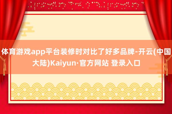 体育游戏app平台装修时对比了好多品牌-开云(中国大陆)Kaiyun·官方网站 登录入口