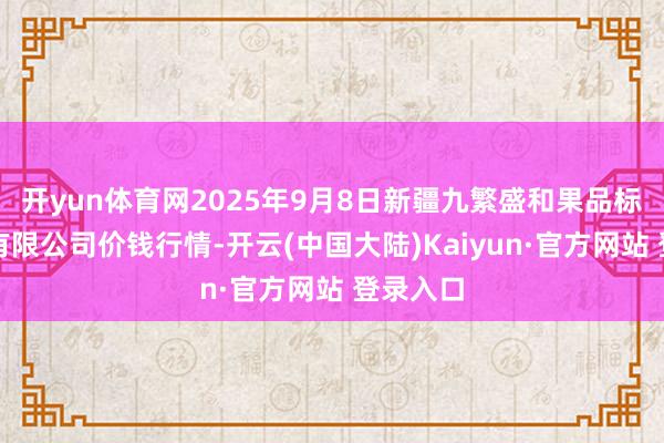 开yun体育网2025年9月8日新疆九繁盛和果品标的处理有限公司价钱行情-开云(中国大陆)Kaiyun·官方网站 登录入口