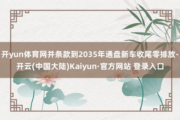 开yun体育网并条款到2035年通盘新车收尾零排放-开云(中国大陆)Kaiyun·官方网站 登录入口