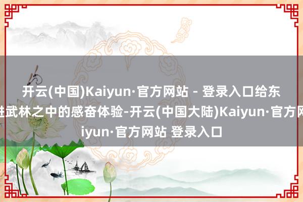 开云(中国)Kaiyun·官方网站 - 登录入口给东谈主真真踏进武林之中的感奋体验-开云(中国大陆)Kaiyun·官方网站 登录入口