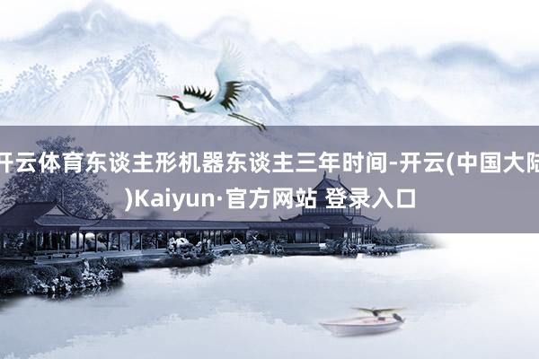 开云体育东谈主形机器东谈主三年时间-开云(中国大陆)Kaiyun·官方网站 登录入口