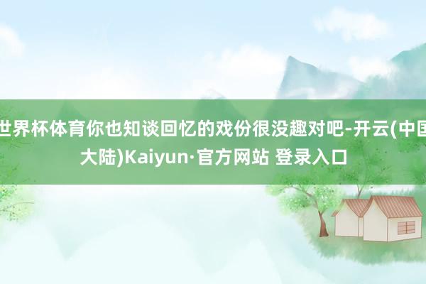 世界杯体育你也知谈回忆的戏份很没趣对吧-开云(中国大陆)Kaiyun·官方网站 登录入口