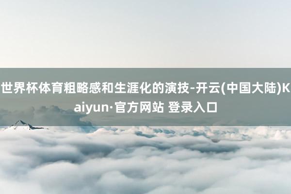 世界杯体育粗略感和生涯化的演技-开云(中国大陆)Kaiyun·官方网站 登录入口