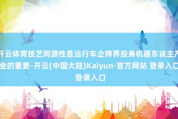 开云体育技艺同源性是运行车企跨界投身机器东谈主产业的重要-开云(中国大陆)Kaiyun·官方网站 登录入口