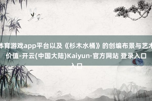 体育游戏app平台以及《杉木水桶》的创编布景与艺术价值-开云(中国大陆)Kaiyun·官方网站 登录入口