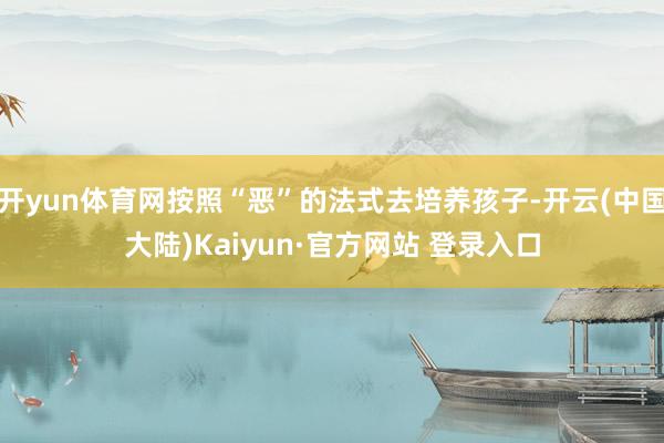 开yun体育网按照“恶”的法式去培养孩子-开云(中国大陆)Kaiyun·官方网站 登录入口