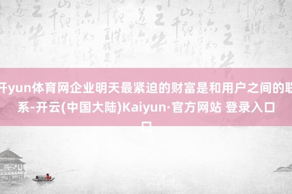 开yun体育网企业明天最紧迫的财富是和用户之间的联系-开云(中国大陆)Kaiyun·官方网站 登录入口